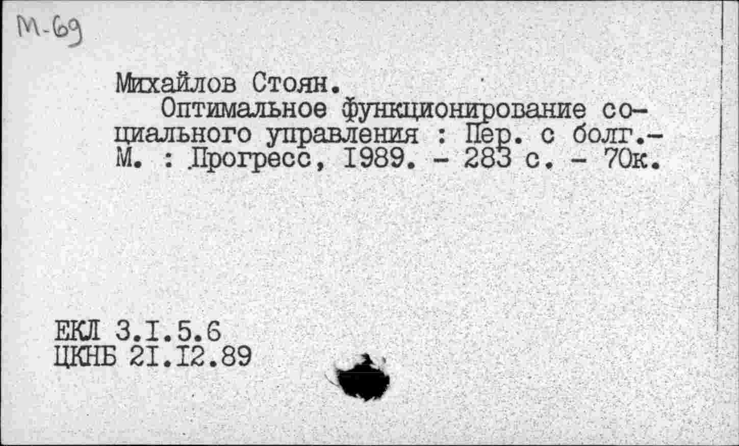 ﻿Михайлов Стоян.
Оптимальное функционирование социального управления : Пер. с болг.-М. : .Прогресс, 1989. - 283 с. - 70к.
ЕКЛ 3.1.5.6
ЦКНБ 21.12.89